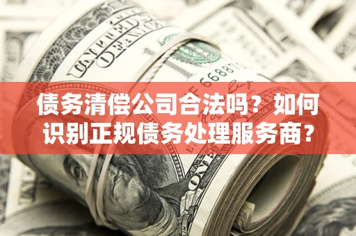 武汉债务清偿公司合法吗？如何识别正规债务处理服务商？