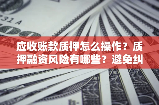武汉应收账款质押怎么操作？质押融资风险有哪些？避免纠纷高效融资技巧